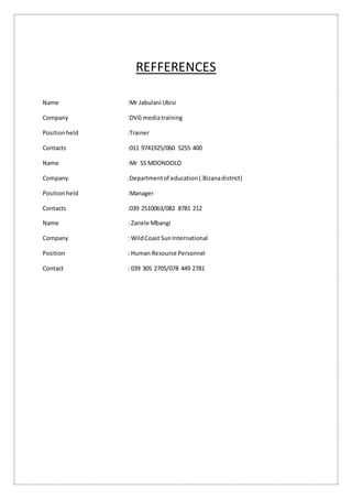 REFFERENCES
Name :Mr Jabulani Ubisi
Company :DVG mediatraining
Positionheld :Trainer
Contacts :011 9741925/060 5255 400
Name :Mr SS MDONDOLO
Company :Departmentof education(:Bizanadistrict)
Positionheld :Manager
Contacts :039 2510063/082 8781 212
Name : Zanele Mbangi
Company : WildCoast SunInternational
Position : Human Resource Personnel
Contact : 039 305 2705/078 449 2781
 