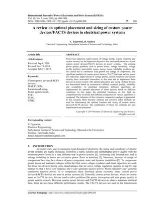 International Journal of Power Electronics and Drive System (IJPEDS)
Vol. 10, No. 2, June 2019, pp. 900~908
ISSN: 2088-8694, DOI: 10.11591/ijpeds.v10.i2.pp900-908  900
Journal homepage: http://iaescore.com/journals/index.php/IJPEDS
A review on optimal placement and sizing of custom power
devices/FACTS devices in electrical power systems
V. Tejaswini, D. Susitra
Electrical Enigineering, Sathyabama Institute of Science and Technology, India.
Article Info ABSTRACT
Article history:
Received Sep 6, 2018
Revised Nov 19, 2018
Accepted Feb 15, 2019
Power loss reduction, improvement of voltage profile, system reliability and
system security are the important objectives that motivated researchers to use
custom power devices/FACTS devices in power systems. The existing
power quality problems such as power losses, voltage instability, voltage
profile problem, load ability issues, energy losses, reliability problems etc.
are caused due to continuous load growth and outage of components. The
significant qualities of custom power devices /FACTS devices such as power
loss reduction, improvement of voltage profile, system reliability and system
security have motivated researchers in this area and to implement these
devices in power system. The optimal placement and sizing of these devices
are determined based on economical viability, required quality, reliability
and availability. In published literatures, different algorithms are
implemented for optimal placement of these devices based on different
conditions. In this paper, the published literatures on this field are
comprehensively reviewed and elaborate comparison of various algorithms is
compared. The inference of this extensive comparative analysis is presented.
In this research, Meta heuristic methods and sensitive index methods are
used for determining the optimal location and sizing of custom power
devices/FACTS devices. The combination of these two methods are also
implemented and presented.
Keywords:
Custom power devices/FACTS
devices,
D-STATCOM,
Location and sizing,
Power system netork,
SVC,
TCSC.
UPQC,
Copyright © 2019 Institute of Advanced Engineering and Science.
All rights reserved.
Corresponding Author:
V.Tejaswini,
Electrical Enigineering,
Sathyabama Institute of Science and Technology (Deemed to be University),
Chennai. Tamilnadu, India.
Email: tejusateeshkumar@gmail.com
1. INTRODUCTION
In recent years, due to increasing load demand of electricity, the sizing and complexity of electric
power systems are highly increased. Therefore a stable, reliable and uninterrupted power quality with the
minimum power losses is a very different task in power systems [1]. Increasing load demand may lead to
voltage instability in buses and excessive power flows in branches [2]. Moreover, because of outage of
components there may be a chance of power congestion, static and dynamic instabilities [3]. To compensate
power losses and maintain voltages within the limit series voltage regulators and shunt capacitors are used,
but these two devices having some disadvantages that are series voltage regulators operates in step by step
manner so that it have slow response and it can’t generate reactive power. Shunt capacitors can’t generate
continuous reactive power, so to compensate these drawback power electronic based custom power
devices/FACTS devices are used in power systems [4]. Generally custom power devices, which are nearly
same as FACTS devices, this are used to solve problems like power interruption and poor power quality in
power system network. However custom power devices and FACTS devices are share a common technical
base, these devices have different performance results. The FACTS devices are used in the transmission
 