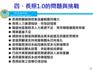 衛生福利部
Ministry of Health and Welfare
衛生福利部
Ministry of Health and Welfare
四、長照1.0的問題與挑戰
12
 長期照顧服務對象涵蓋範圍待擴大
 長照人力資源短缺，待培訓發展
 偏遠地區服務及人力資源不足，有待積極擴展與佈建
 預算嚴重不足
 補助核定額度與服務品質未能適足回應民眾期待
 家庭照顧者支持與服務體系仍待強化
 長照服務項目未能回應民眾多元新增需求
 服務輸送體系散置，未能集結成網絡
 行政作業繁雜影響民間資源投入參與意願
 長照服務資訊系統待積極整合
 長照政策之宣導仍須加強
 