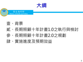 衛生福利部
Ministry of Health and Welfare
衛生福利部
Ministry of Health and Welfare
大綱
2
壹、背景
貳、長期照顧十年計畫1.0之執行與檢討
參、長期照顧十年計畫2.0之規劃
肆、實施進度及預期效益
 