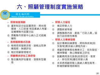 衛生福利部
Ministry of Health and Welfare
衛生福利部
Ministry of Health and Welfare
六、照顧管理制度實施策略
– 照管人力留任
 補足照管人力
 調整薪資等級
 調整職務內容，創造「行政人員」協
助行政庶務性業務
– 照管人力專業發展
 設計專業訓練課程，將特殊疾病(如
失智等)需求納入課程內容。
 規劃照管業務依專業分工，如失智症、
精神障礙、身心障礙者之評估
 鼓勵聘用多元族群(如原住民、客家
人、新住民等)擔任照管人員
 未來將規劃照管人員納入專技高考，
新增照顧管理師類別
– 照管制度規劃
 重新制定分站設置原則，將地理
環境、人口密度 等因素納入考量，
並輔導縣市設置分站
 獎勵縣市照管中心納入正式組織
編制
– 長照服務模式改善
 檢視長照服務流程，接軌出院準
備服務，無縫評估
 檢討照顧管理模式
– 照顧需求評估工具研發
 整合舊有評估量表，發展新型量
表
20
 