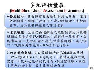 多元評估量表
(Multi-Dimensional Assessment Instrument)
21
發展核心：具長照需要及給付銜接之量表。運用
全年齡層、族群（原住民、身心障礙者、失智症
者等）及其主要照顧者之評估量表
量表驗證：全國含山地離島之失能個案及其主要
照顧者需要調查17,491樣本；針對精神障礙者、智
能障礙者、失智症者及具長照需要群體，進行修
訂；試辦五縣市蒐集3,205樣本進行修正
六大面向架構：1.日常活動功能(ADLs)及工具性
日常活動(IADLs)；2.溝通能力；3.特殊及複雜照護
需要；4.認知功能情緒及行為、5.居家環境、家庭
支持及社會支持；6.主要照顧者負荷
 