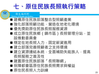 衛生福利部
Ministry of Health and Welfare
衛生福利部
Ministry of Health and Welfare
七、原住民族長照執行策略
23
 建構原住民族部落整合型照顧產業
 強化部落照顧功能，營造在地老化環境
 優先獎助原住民族長照服務資源
 成立原住民族鄉（鎮巿區）長照管理分站，並
設推動委員會
 穩定在地長照人力，固定薪資進用
 建立部落完善照顧者之支持環境
 建立資源連結系統，全面補助失能族人，提高
長照服務之普及性
 建置原住民族部落「長照聯網」
 保障都會區原住民族長照需求與權益
 原住民長照人力訓練
 
