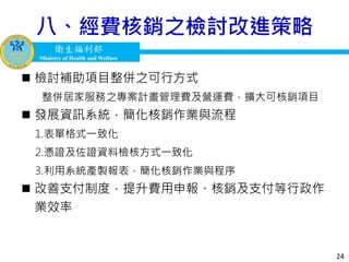 衛生福利部
Ministry of Health and Welfare
衛生福利部
Ministry of Health and Welfare
八、經費核銷之檢討改進策略
24
 檢討補助項目整併之可行方式
整併居家服務之專案計畫管理費及營運費，擴大可核銷項目
 發展資訊系統，簡化核銷作業與流程
1.表單格式一致化
2.憑證及佐證資料檢核方式一致化
3.利用系統產製報表，簡化核銷作業與程序
 改善支付制度，提升費用申報、核銷及支付等行政作
業效率
 