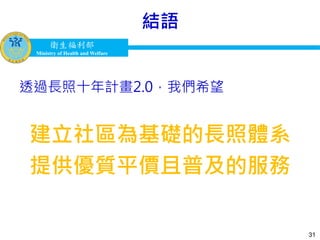 衛生福利部
Ministry of Health and Welfare
衛生福利部
Ministry of Health and Welfare
結語
透過長照十年計畫2.0，我們希望
建立社區為基礎的長照體系
提供優質平價且普及的服務
31
 