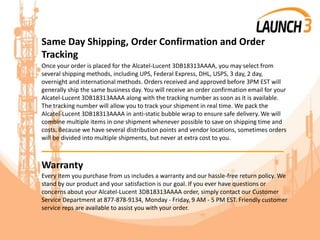 Same Day Shipping, Order Confirmation and Order
Tracking
Once your order is placed for the Alcatel-Lucent 3DB18313AAAA, you may select from
several shipping methods, including UPS, Federal Express, DHL, USPS, 3 day, 2 day,
overnight and international methods. Orders received and approved before 3PM EST will
generally ship the same business day. You will receive an order confirmation email for your
Alcatel-Lucent 3DB18313AAAA along with the tracking number as soon as it is available.
The tracking number will allow you to track your shipment in real time. We pack the
Alcatel-Lucent 3DB18313AAAA in anti-static bubble wrap to ensure safe delivery. We will
combine multiple items in one shipment whenever possible to save on shipping time and
costs. Because we have several distribution points and vendor locations, sometimes orders
will be divided into multiple shipments, but never at extra cost to you.
_______________________________________
Warranty
Every item you purchase from us includes a warranty and our hassle-free return policy. We
stand by our product and your satisfaction is our goal. If you ever have questions or
concerns about your Alcatel-Lucent 3DB18313AAAA order, simply contact our Customer
Service Department at 877-878-9134, Monday - Friday, 9 AM - 5 PM EST. Friendly customer
service reps are available to assist you with your order.
 