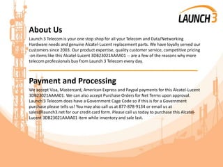 About Us
Launch 3 Telecom is your one stop shop for all your Telecom and Data/Networking
Hardware needs and genuine Alcatel-Lucent replacement parts. We have loyally served our
customers since 2003. Our product expertise, quality customer service, competitive pricing
-on items like this Alcatel-Lucent 3DB23021AAAA01 -- are a few of the reasons why more
telecom professionals buy from Launch 3 Telecom every day.
_______________________________________
Payment and Processing
We accept Visa, Mastercard, American Express and Paypal payments for this Alcatel-Lucent
3DB23021AAAA01. We can also accept Purchase Orders for Net Terms upon approval.
Launch 3 Telecom does have a Government Cage Code so if this is for a Government
purchase please tells us! You may also call us at 877-878-9134 or email us at
sales@launch3.net for our credit card form. Please call us today to purchase this Alcatel-
Lucent 3DB23021AAAA01 item while inventory and sale last.
 