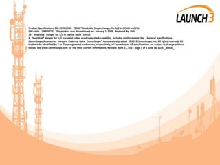 Product Specifications 540-EZSNS 540- EZSNS® Stackable Snapin Hanger for 1/2 in CR540 and FXL-
540 cable OBSOLETE This product was discontinued on: January 1, 2009 Replaced By SSH-
12 SnapStak® Hanger for 1/2 in coaxial cable SSH12-
4 SnapStak® Hanger for 1/2 in coaxial cable, quadruple stack capability, includes reinforcement bar General Specifications
CommScope Accessories Hangers Ordering Note CommScope® nonstandard product ©2015 CommScope, Inc. All rights reserved. All
trademarks identified by ® or ™ are registered trademarks, respectively, of CommScope. All specifications are subject to change without
notice. See www.commscope.com for the most current information. Revised: April 21, 2015 page 1 of 1 June 18, 2015 _x000C_
 