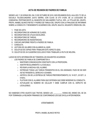 ACTA DE REUNION DE PADRES DE FAMILIA
SIENDO LAS 11:30 HORAS DEL DIA 15 DE OCTUBRE DE 2018, NOS REUNIMOS EN EL AULA DE 2°C DE LA
ESCUELA TELESECUNDARIA JUSTO SIERRA, CON CLAVE 30 DTV 0102N, DE LA LOCALIDAD DE
COMOAPAN, PERTENECIENTE AL MUNICIPIO DE SAN ANDRÉS TUXTLA, VER., LA TITULAR DEL GRUPO,
PROFA. ANABEL BLANCO REYES Y PADRES DE FAMILIA DEL GRUPO CON LA FINALIDAD DE INFORMAR
SOBRE LA CONDCUTA Y RENDIMIENTO ACADÉMICO DEL GRUPO, BAJO EL SIGUIENTE ORDEN DEL DÍA:
1. PASE DE LISTA.
2. RECORDATORIO DE HORARIO DE CLASES.
3. RECORDATORIO DE ÚTILES ESCOLARES.
4. RECORDATORIO DE TAREAS.
5. RECORDARORIO DE INASISTENCIAS.
6. CHECAR UNIFORME FRENTE A PADRES DE FAMILIA.
7. CONDUCTA.
8. LECTURA DE UN LIBRO CON ALUMNOS AL AZAR.
9. SOLICITUD DE COPIAS PARA TRABAJAR ESTE ASPECTO ($30).
10. SOLICITUD DE UN CUADERNO EXCLUSIVO PARA TRABAJAR LA RUTA DE MEJORA.
LUEGO DE ESTA INFORMACIÓN SE TOMARON LOS SIGUIENTES ACUERDOS:
- LOS PADRES DE FAMILIA SE COMPROMETEN A:
o MANTENER COMUNICACIÓN CONSTANTE CON LA PROFESORA.
o ASISTIR REGULARMENTE A LA ESCUELA.
o REVISAR LA MOCHILA DEL ALUMNO.
o ENTREGAR TODAS LAS TAREAS PENDIENTES EN EL DÍA ASIGNADO, PUES DE NO SER
ASÍ SE PERDERÁ EL DERECHO A EXAMEN.
o ASITIR EL DÍA DE LA ENTREGA DE TAREAS PREFERENTEMENTE (18, 19 OCT.; 25 OCT.; 8,
9 NOV).
o PLATICAR CON EL ALUMNO PARA QUE ENTIENDA QUE DEBE MODERAR SU CONDUCTA.
o ACTUALIZAR SU NÚMERO DE CELULAR Y DEBE CUMPLIR CON EL ASPECTO DE
LOCALIZABLE.
NO HABIENDO OTRO ASUNTO QUE TRATAR, SIENDO LAS __________ HORAS DEL MISMO DÍA, SE DA
POR TERMINADA LA REUNIÓN FIRMANDO DE CONFORMIDAD LOS QUE EN ELLA INTERVNIERON.
ATENTAMENTE
PROFA. ANABEL BLANCO REYES
 