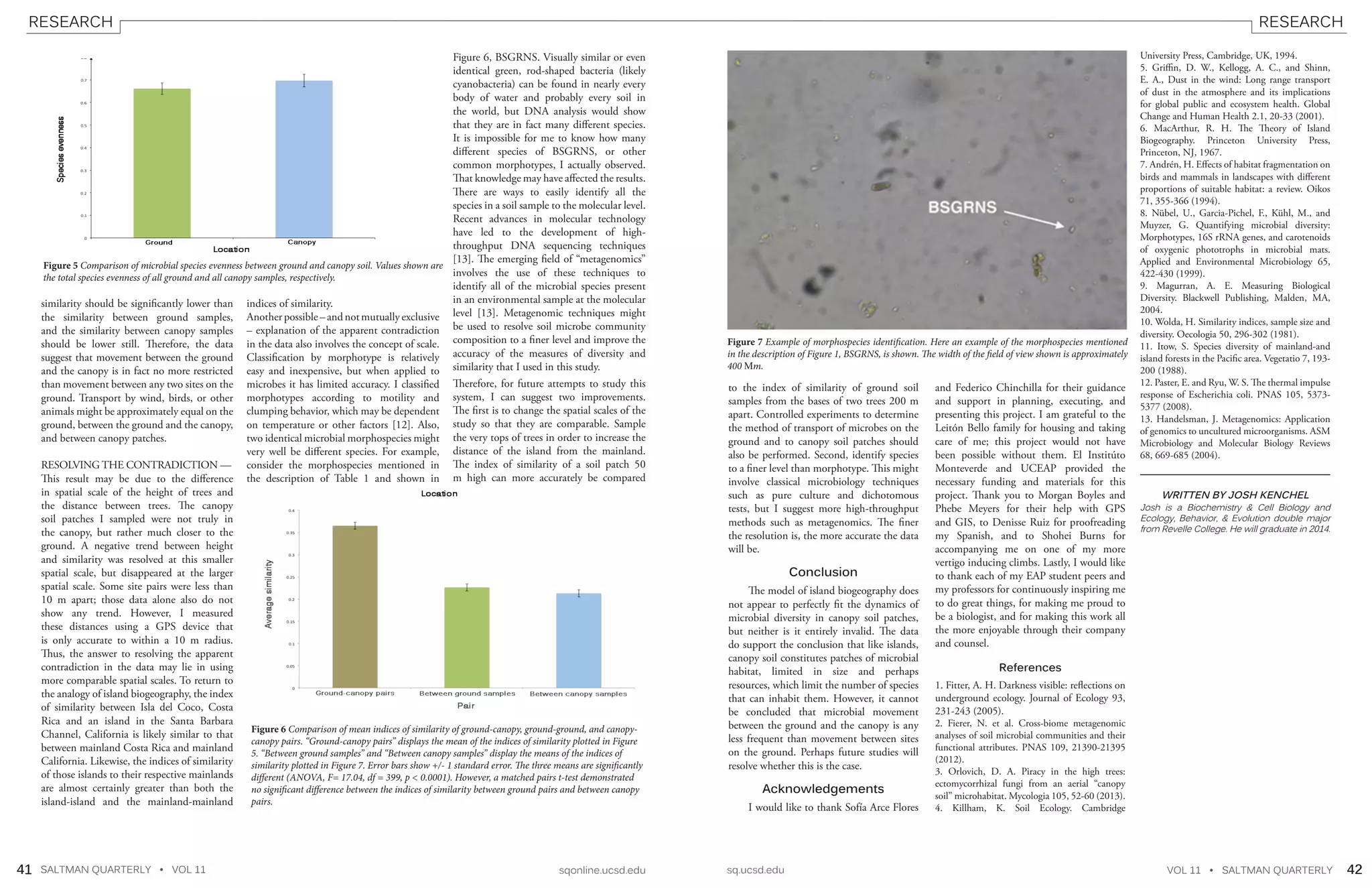 SALTMAN QUARTERLY • VOL 11 sqonline.ucsd.edu sq.ucsd.edu VOL 11 • SALTMAN QUARTERLY41 42
RESEARCH RESEARCH
similarity should be significantly lower than
the similarity between ground samples,
and the similarity between canopy samples
should be lower still. Therefore, the data
suggest that movement between the ground
and the canopy is in fact no more restricted
than movement between any two sites on the
ground. Transport by wind, birds, or other
animals might be approximately equal on the
ground, between the ground and the canopy,
and between canopy patches.
RESOLVING THE CONTRADICTION —
This result may be due to the difference
in spatial scale of the height of trees and
the distance between trees. The canopy
soil patches I sampled were not truly in
the canopy, but rather much closer to the
ground. A negative trend between height
and similarity was resolved at this smaller
spatial scale, but disappeared at the larger
spatial scale. Some site pairs were less than
10 m apart; those data alone also do not
show any trend. However, I measured
these distances using a GPS device that
is only accurate to within a 10 m radius.
Thus, the answer to resolving the apparent
contradiction in the data may lie in using
more comparable spatial scales. To return to
the analogy of island biogeography, the index
of similarity between Isla del Coco, Costa
Rica and an island in the Santa Barbara
Channel, California is likely similar to that
between mainland Costa Rica and mainland
California. Likewise, the indices of similarity
of those islands to their respective mainlands
are almost certainly greater than both the
island-island and the mainland-mainland
indices of similarity.
Anotherpossible–andnotmutuallyexclusive
– explanation of the apparent contradiction
in the data also involves the concept of scale.
Classification by morphotype is relatively
easy and inexpensive, but when applied to
microbes it has limited accuracy. I classified
morphotypes according to motility and
clumping behavior, which may be dependent
on temperature or other factors [12]. Also,
two identical microbial morphospecies might
very well be different species. For example,
consider the morphospecies mentioned in
the description of Table 1 and shown in
Figure 6, BSGRNS. Visually similar or even
identical green, rod-shaped bacteria (likely
cyanobacteria) can be found in nearly every
body of water and probably every soil in
the world, but DNA analysis would show
that they are in fact many different species.
It is impossible for me to know how many
different species of BSGRNS, or other
common morphotypes, I actually observed.
That knowledge may have affected the results.
There are ways to easily identify all the
species in a soil sample to the molecular level.
Recent advances in molecular technology
have led to the development of high-
throughput DNA sequencing techniques
[13]. The emerging field of “metagenomics”
involves the use of these techniques to
identify all of the microbial species present
in an environmental sample at the molecular
level [13]. Metagenomic techniques might
be used to resolve soil microbe community
composition to a finer level and improve the
accuracy of the measures of diversity and
similarity that I used in this study.
Therefore, for future attempts to study this
system, I can suggest two improvements.
The first is to change the spatial scales of the
study so that they are comparable. Sample
the very tops of trees in order to increase the
distance of the island from the mainland.
The index of similarity of a soil patch 50
m high can more accurately be compared
to the index of similarity of ground soil
samples from the bases of two trees 200 m
apart. Controlled experiments to determine
the method of transport of microbes on the
ground and to canopy soil patches should
also be performed. Second, identify species
to a finer level than morphotype. This might
involve classical microbiology techniques
such as pure culture and dichotomous
tests, but I suggest more high-throughput
methods such as metagenomics. The finer
the resolution is, the more accurate the data
will be.
Conclusion
The model of island biogeography does
not appear to perfectly fit the dynamics of
microbial diversity in canopy soil patches,
but neither is it entirely invalid. The data
do support the conclusion that like islands,
canopy soil constitutes patches of microbial
habitat, limited in size and perhaps
resources, which limit the number of species
that can inhabit them. However, it cannot
be concluded that microbial movement
between the ground and the canopy is any
less frequent than movement between sites
on the ground. Perhaps future studies will
resolve whether this is the case.
Acknowledgements
I would like to thank Sofía Arce Flores
and Federico Chinchilla for their guidance
and support in planning, executing, and
presenting this project. I am grateful to the
Leitón Bello family for housing and taking
care of me; this project would not have
been possible without them. El Institúto
Monteverde and UCEAP provided the
necessary funding and materials for this
project. Thank you to Morgan Boyles and
Phebe Meyers for their help with GPS
and GIS, to Denisse Ruiz for proofreading
my Spanish, and to Shohei Burns for
accompanying me on one of my more
vertigo inducing climbs. Lastly, I would like
to thank each of my EAP student peers and
my professors for continuously inspiring me
to do great things, for making me proud to
be a biologist, and for making this work all
the more enjoyable through their company
and counsel.
References
1. Fitter, A. H. Darkness visible: reflections on
underground ecology. Journal of Ecology 93,
231-243 (2005).
2. Fierer, N. et al. Cross-biome metagenomic
analyses of soil microbial communities and their
functional attributes. PNAS 109, 21390-21395
(2012).
3. Orlovich, D. A. Piracy in the high trees:
ectomycorrhizal fungi from an aerial “canopy
soil” microhabitat. Mycologia 105, 52-60 (2013).
4. Killham, K. Soil Ecology. Cambridge
Figure 5 Comparison of microbial species evenness between ground and canopy soil. Values shown are
the total species evenness of all ground and all canopy samples, respectively.
University Press, Cambridge, UK, 1994.
5. Griffin, D. W., Kellogg, A. C., and Shinn,
E. A., Dust in the wind: Long range transport
of dust in the atmosphere and its implications
for global public and ecosystem health. Global
Change and Human Health 2.1, 20-33 (2001).
6. MacArthur, R. H. The Theory of Island
Biogeography. Princeton University Press,
Princeton, NJ, 1967.
7. Andrén, H. Effects of habitat fragmentation on
birds and mammals in landscapes with different
proportions of suitable habitat: a review. Oikos
71, 355-366 (1994).
8. Nübel, U., Garcia-Pichel, F., Kühl, M., and
Muyzer, G. Quantifying microbial diversity:
Morphotypes, 16S rRNA genes, and carotenoids
of oxygenic phototrophs in microbial mats.
Applied and Environmental Microbiology 65,
422-430 (1999).
9. Magurran, A. E. Measuring Biological
Diversity. Blackwell Publishing, Malden, MA,
2004.
10. Wolda, H. Similarity indices, sample size and
diversity. Oecologia 50, 296-302 (1981).
11. Itow, S. Species diversity of mainland-and
island forests in the Pacific area. Vegetatio 7, 193-
200 (1988).
12. Paster, E. and Ryu, W. S. The thermal impulse
response of Escherichia coli. PNAS 105, 5373-
5377 (2008).
13. Handelsman, J. Metagenomics: Application
of genomics to uncultured microorganisms. ASM
Microbiology and Molecular Biology Reviews
68, 669-685 (2004).
WRITTEN BY JOSH KENCHEL
Josh is a Biochemistry & Cell Biology and
Ecology, Behavior, & Evolution double major
from Revelle College. He will graduate in 2014.
Figure 7 Example of morphospecies identification. Here an example of the morphospecies mentioned
in the description of Figure 1, BSGRNS, is shown. The width of the field of view shown is approximately
400 m.
Figure 6 Comparison of mean indices of similarity of ground-canopy, ground-ground, and canopy-
canopy pairs. “Ground-canopy pairs” displays the mean of the indices of similarity plotted in Figure
5. “Between ground samples” and “Between canopy samples” display the means of the indices of
similarity plotted in Figure 7. Error bars show +/- 1 standard error. The three means are significantly
different (ANOVA, F= 17.04, df = 399, p < 0.0001). However, a matched pairs t-test demonstrated
no significant difference between the indices of similarity between ground pairs and between canopy
pairs.
 