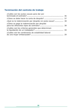 Terminación del contrato de trabajo

  ¿Cuáles son las justas causas para dar por
  terminado el contrato? ................................................................... 36
  ¿Cómo se debe hacer la carta de despido? ................................... 37
  ¿Qué es la indemnización por despido sin justa causa? ................ 38
  ¿Cómo se paga la indemnización por despido
  para los diferentes tipos de contrato? ........................................... 38
  ¿Cuáles son los criterios generales que determinan
  la liquidación de un trabajador? .................................................... 39
  ¿Cuáles son las condiciones de estabilidad laboral
  de una mujer embarazada? ............................................................ 39




                                                 10
 