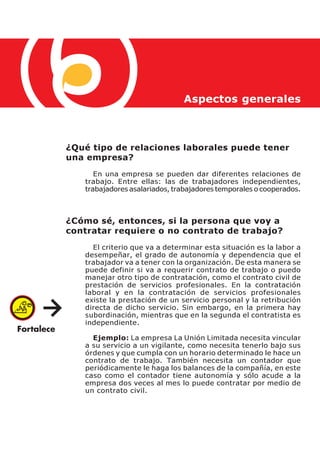 Aspectos generales



¿Qué tipo de relaciones laborales puede tener
una empresa?
      En una empresa se pueden dar diferentes relaciones de
   trabajo. Entre ellas: las de trabajadores independientes,
   trabajadores asalariados, trabajadores temporales o cooperados.



¿Cómo sé, entonces, si la persona que voy a
contratar requiere o no contrato de trabajo?
     El criterio que va a determinar esta situación es la labor a
   desempeñar, el grado de autonomía y dependencia que el
   trabajador va a tener con la organización. De esta manera se
   puede definir si va a requerir contrato de trabajo o puedo
   manejar otro tipo de contratación, como el contrato civil de
   prestación de servicios profesionales. En la contratación
   laboral y en la contratación de servicios profesionales
   existe la prestación de un servicio personal y la retribución
   directa de dicho servicio. Sin embargo, en la primera hay
   subordinación, mientras que en la segunda el contratista es
   independiente.

     Ejemplo: La empresa La Unión Limitada necesita vincular
   a su servicio a un vigilante, como necesita tenerlo bajo sus
   órdenes y que cumpla con un horario determinado le hace un
   contrato de trabajo. También necesita un contador que
   periódicamente le haga los balances de la compañía, en este
   caso como el contador tiene autonomía y sólo acude a la
   empresa dos veces al mes lo puede contratar por medio de
   un contrato civil.
 
