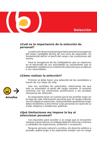 Selección



¿Cuál es la importancia de la selección de
personal?
      La selección de personal persigue básicamente la escogencia
    del mejor candidato dentro de una serie de aspirantes. Es
    fundamental definir el perfil del cargo y las condiciones del
    mismo.
      Para la escogencia de los trabajadores que se requieren
    en el desarrollo de sus actividades es conveniente que el
    empleador establezca un sistema de selección que se adecue
    a sus necesidades.


¿Cómo realizar la selección?
      Primero se debe hacer una selección de los candidatos a
    través de sus hojas de vida.
      Una vez recibidas las solicitudes, seleccionan las que
    más se acomoden al perfil del cargo vacante. El proceso
    continúa con las entrevistas preliminares y las pruebas
    necesarias de selección.
       Es importante tener en cuenta que la ley prohíbe exigir en
    la hoja de vida información personal que no tenga relación
    con el trabajo en particular; está prohibido igualmente exigir
    datos tendientes a discriminar a las personas en razón de su
    credo religioso o tendencias políticas.


¿Qué limitaciones me impone la ley al
seleccionar personal?
      Los requisitos para acceder a un cargo que se encuentre
    vacante o para ejercer un trabajo deberán referirse a méritos
    o calidades de experiencia, profesión u ocupación.
      Ninguna persona natural o jurídica, de derecho público o
    privado, podrá exigir a los aspirantes cumplir con un rango
 