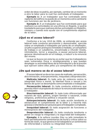 Bogotá Emprende


   orden de ideas no podría, por ejemplo, cambiar de un momento
   a otro la labor para la cual fue contratado el trabajador.
     Ejemplo 1: A un trabajador que fue contratado como
   vigilante del edificio no puedo de un momento a otro cambiarle
   sus funciones por las de jardinero.
     Ejemplo 2: A un trabajador que fue contratado para que
   realizara sus actividades en una oficina en Bogotá, sí podría
   trasladarlo para que realizara dichas actividades en Medellín,
   siempre y cuando esto ayude con el cumplimiento objetivo
   de la labor.

¿Qué es el acoso laboral?
     Conforme a la Ley 1010 de 2006, se entiende por acoso
   laboral toda conducta persistente y demostrable, ejercida
   sobre un empleado o trabajador por parte de un empleador,
   un jefe o superior jerárquico inmediato o mediato, un compañero
   de trabajo o un subalterno, encaminada a infundir miedo,
   intimidación, terror y angustia, a causar perjuicio laboral,
   generar desmotivación en el trabajo, o inducir a la renuncia
   del mismo.
     Lo que se busca con esta ley es evitar que los trabajadores
   sean vulnerados física o sicológicamente y que puedan
   desplegar su actividad libres de la intimidación y de la presión
   que ejercen sobre ellos jefes y/o compañeros de trabajo.

¿De qué manera se da el acoso laboral?
     El acoso laboral se da en los casos de maltrato, persecución,
   discriminación, entorpecimiento, inequidad y desprotección.
     Maltrato laboral: Es todo acto de violencia contra la
   integridad física o moral, la libertad física o sexual y los
   bienes de quien se desempeñe como empleado o trabajador.
     Persecución laboral: Es toda conducta arbitraria que
   permita inferir el propósito de inducir la renuncia del empleado
   o trabajador.
     Discriminación laboral: Es todo trato diferenciado por
   razones de raza, género, origen familiar o nacional, credo
   religioso, preferencia política o situación social.
     Entorpecimiento laboral: Es toda acción tendiente a
   obstaculizar el cumplimiento de la labor o a hacerla más
   gravosa o retardarla con perjuicio para el trabajador o empleado.
     Inequidad laboral: Es toda asignación de funciones a
   menosprecio del trabajador.
     Desprotección laboral: Es toda conducta tendiente a
   poner en riesgo la integridad y la seguridad del trabajador.
     Ejemplo: A la señora Lourdes Díaz su jefe inmediato le
   hace periódicamente comentarios de burla y crítica sobre su
   forma de vestir, lo que genera en la trabajadora un sentimiento
   de inferioridad y vulnera su integridad moral.
                              15
 