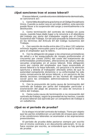 Selección


            ¿Qué sanciones trae el acoso laboral?
                 El acoso laboral, cuando estuviere debidamente demostrado,
               se sancionará así:
                 1. Como falta disciplinaria gravísima en el Código Disciplinario
               Único. Cuando su autor sea un servidor público, esta sanción
               puede llevar a la suspensión del cargo y eventualmente a la
               destitución.
                 2. Como terminación del contrato de trabajo sin justa
               causa, cuando haya dado lugar a la renuncia o el abandono
               del trabajo por parte del trabajador regido por el Código
               Sustantivo del Trabajo. En tal caso procede la indemnización
               en los términos del Artículo 64 del Código Sustantivo del
               Trabajo.
                 3. Con sanción de multa entre dos (2) y diez (10) salarios
               mínimos legales mensuales para la persona que lo realice y
               para el empleador que lo tolere.
                 4. Con la obligación de pagar a las empresas prestadoras
               de salud y a las aseguradoras de riesgos profesionales el
               cincuenta por ciento (50%) del costo del tratamiento de
               enfermedades profesionales, alteraciones de salud y demás
               secuelas originadas en el acoso laboral. Esta obligación
               corre por cuenta del empleador que haya ocasionado el
               acoso laboral o lo haya tolerado, sin perjuicio a la atención
               oportuna y debida al trabajador afectado antes de que la
               autoridad competente dictamine si su enfermedad ha sido
               como consecuencia del acoso laboral, y sin perjuicio de las
               demás acciones consagradas en las normas de seguridad
               social para las entidades administradoras frente a los
               empleadores.
                 5. Con la presunción de justa causa de terminación del
               contrato de trabajo por parte del trabajador particular y
               exoneración del pago de preaviso en caso de renuncia o
               retiro del trabajo.
                  6. Como justa causa de terminación o no renovación del
               contrato de trabajo, según la gravedad de los hechos, cuando
               el acoso laboral sea ejercido por un compañero de trabajo o
               un subalterno.


            ¿Qué es el período de prueba?
                  Es la etapa inicial del contrato de trabajo. Tiene por objeto
               que las partes establezcan un período de ensayo para saber
               si las condiciones laborales se acomodan a las aspiraciones
               preexistentes.
                 El período de prueba debe pactarse siempre por escrito
               (en el mismo contrato o en documento adicional). Si no se
               hace constar por escrito, se entenderá que no hay período
               de prueba.
                                          16
 