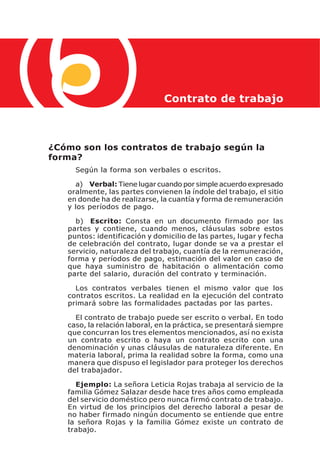 Contrato de trabajo



¿Cómo son los contratos de trabajo según la
forma?
     Según la forma son verbales o escritos.

     a) Verbal: Tiene lugar cuando por simple acuerdo expresado
   oralmente, las partes convienen la índole del trabajo, el sitio
   en donde ha de realizarse, la cuantía y forma de remuneración
   y los períodos de pago.

     b) Escrito: Consta en un documento firmado por las
   partes y contiene, cuando menos, cláusulas sobre estos
   puntos: identificación y domicilio de las partes, lugar y fecha
   de celebración del contrato, lugar donde se va a prestar el
   servicio, naturaleza del trabajo, cuantía de la remuneración,
   forma y períodos de pago, estimación del valor en caso de
   que haya suministro de habitación o alimentación como
   parte del salario, duración del contrato y terminación.

     Los contratos verbales tienen el mismo valor que los
   contratos escritos. La realidad en la ejecución del contrato
   primará sobre las formalidades pactadas por las partes.

     El contrato de trabajo puede ser escrito o verbal. En todo
   caso, la relación laboral, en la práctica, se presentará siempre
   que concurran los tres elementos mencionados, así no exista
   un contrato escrito o haya un contrato escrito con una
   denominación y unas cláusulas de naturaleza diferente. En
   materia laboral, prima la realidad sobre la forma, como una
   manera que dispuso el legislador para proteger los derechos
   del trabajador.

     Ejemplo: La señora Leticia Rojas trabaja al servicio de la
   familia Gómez Salazar desde hace tres años como empleada
   del servicio doméstico pero nunca firmó contrato de trabajo.
   En virtud de los principios del derecho laboral a pesar de
   no haber firmado ningún documento se entiende que entre
   la señora Rojas y la familia Gómez existe un contrato de
   trabajo.
 