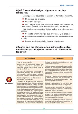 Bogotá Emprende


             ¿Qué formalidad exigen algunos acuerdos
             laborales?
                       Los siguientes acuerdos requieren la formalidad escrita.
                       •   El período de prueba.
                       •   El salario integral.
                     • Los pagos que por acuerdo entre las partes no
                   constituyen salario, dentro de lo permitido por la ley.
                     Los siguientes contratos deben celebrarse siempre por
                   escrito.
                       •   Contrato a término fijo, sus prórrogas y el preaviso.
                      • Contratos celebrados con extranjeros no residentes en
                   el país.
                       •   Enganche de trabajadores para el exterior.


             ¿Cuáles son las obligaciones principales entre
             empleador y trabajador durante el contrato de
             trabajo?


                           Del empleador                                    Del trabajador

             Pagar la remuneración.                            Realizar personalmente la labor en los
                                                               términos estipulados.
             Suministrar al trabajador, salvo que
             se haya acordado lo contrario, las                No comunicar con terceros, salvo autorización
             materias primas necesarias para el                expresa, las informaciones que tenga sobre
             trabajo contratado.                               su trabajo, especialmente sobre las cosas
             Entregar al trabajador elementos de               que sean de naturaleza reservada o cuya
             protección contra los accidentes y                divulgación pueda ocasionar perjuicios al
             enfermedades profesionales y adecuar              empleador.
             los locales donde se prestan los servicios.       Conservar y restituir en buen estado, salvo
             Prestar los primeros auxilios en caso de          el deterioro natural, los instrumentos y
             accidente o enfermedad.                           útiles que le hayan sido facilitados y las
                                                               materias primas sobrantes.
             Conceder al trabajador las licencias
No olvidar   necesarias para el ejercicio del sufragio,        Guardar rigurosamente la moral en las
             para el desempeño de cargos oficiales             relaciones con sus superiores y compañeros.
             transitorios de forzosa aceptación; en caso
             grave de calamidad doméstica debidamente          Comunicar oportunamente al empleador
             comprobada, para desempeñar comisiones            las observaciones que estime conducentes
             sindicales inherentes a la organización o         a evitarle daño y perjuicio.
             para asistir al entierro de sus compañeros,       Prestar la colaboración posible en caso de
             siempre que se avise con la debida oportunidad    siniestro o de riesgo inminente que afecten
             al empleador o su representante y que en          o amenacen las personas o las cosas de la
             los dos últimos casos, el número de los           empresa o establecimiento.
             que se ausenten no sea tal que perjudique
             el funcionamiento de la empresa. En el            Observar las medidas preventivas higiénicas
             reglamento de trabajo se señalarán las            prescritas por el médico del empleador o
             condiciones para las licencias antedichas.        por las autoridades del ramo.



                                                          19
 