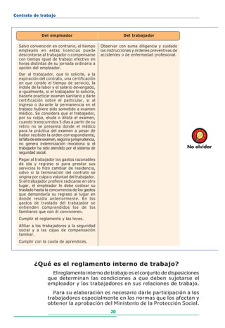 Contrato de trabajo




                Del empleador                                     Del trabajador

  Salvo convención en contrario, el tiempo            Observar con suma diligencia y cuidado
  empleado en estas licencias puede                   las instrucciones y órdenes preventivas de
  descontarse al trabajador o compensarse             accidentes o de enfermedad profesional.
  con tiempo igual de trabajo efectivo en
  horas distintas de su jornada ordinaria a
  opción del empleador.
  Dar al trabajador, que lo solicite, a la
  expiración del contrato, una certificación
  en que conste el tiempo de servicio, la
  índole de la labor y el salario devengado,
  e igualmente, si el trabajador lo solicita,
  hacerle practicar examen sanitario y darle
  certificación sobre el particular, si al
  ingreso o durante la permanencia en el
  trabajo hubiere sido sometido a examen
  médico. Se considera que el trabajador,
  por su culpa, elude o dilata el examen,
  cuando transcurridos 5 días a partir de su
  retiro no se presenta donde el médico
  para la práctica del examen a pesar de
  haber recibido la orden correspondiente,
  la falta de este examen, según la jurisprudencia,
  no genera indemnización moratoria si el
  trabajador ha sido atendido por el sistema de                                                    No olvidar
  seguridad social.
  Pagar al trabajador los gastos razonables
  de ida y regreso si para prestar sus
  servicios lo hizo cambiar de residencia,
  salvo si la terminación del contrato se
  origina por culpa o voluntad del trabajador.
  Si el trabajador prefiere radicarse en otro
  lugar, el empleador le debe costear su
  traslado hasta la concurrencia de los gastos
  que demandaría su regreso al lugar en
  donde residía anteriormente. En los
  gastos de traslado del trabajador se
  entienden comprendidos los de los
  familiares que con él convivieren.
  Cumplir el reglamento y las leyes.
  Afiliar a los trabajadores a la seguridad
  social y a las cajas de compensación
  familiar.
  Cumplir con la cuota de aprendices.




           ¿Qué es el reglamento interno de trabajo?
                      El reglamento interno de trabajo es el conjunto de disposiciones
                    que determinan las condiciones a que deben sujetarse el
                    empleador y los trabajadores en sus relaciones de trabajo.
                      Para su elaboración es necesario darle participación a los
                    trabajadores especialmente en las normas que los afectan y
                    obtener la aprobación del Ministerio de la Protección Social.
                                                           20
 