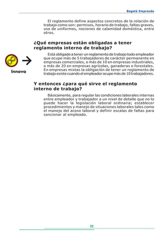 Bogotá Emprende


     El reglamento define aspectos concretos de la relación de
   trabajo como son: permisos, horario de trabajo, faltas graves,
   uso de uniformes, nociones de calamidad doméstica, entre
   otros.

¿Qué empresas están obligadas a tener
reglamento interno de trabajo?
      Está obligado a tener un reglamento de trabajo todo empleador
   que ocupe más de 5 trabajadores de carácter permanente en
   empresas comerciales, o más de 10 en empresas industriales,
   o más de 20 en empresas agrícolas, ganaderas o forestales.
   En empresas mixtas la obligación de tener un reglamento de
   trabajo existe cuando el empleador ocupe más de 10 trabajadores.

Y entonces ¿para qué sirve el reglamento
interno de trabajo?
      Básicamente, para regular las condiciones laborales internas
   entre empleador y trabajador a un nivel de detalle que no lo
   puede hacer la legislación laboral ordinaria; establecer
   procedimientos y manejo de situaciones laborales tales como
   el manejo del acoso laboral y definir escalas de faltas para
   sancionar al empleado.




                             21
 