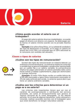 Salario



  ¿Cómo puedo acordar el salario con el
  trabajador?
         El pago del salario admite diversas modalidades, se puede
      pagar en dinero o en dinero y en especie. Se debe pagar por
      lo menos el salario mínimo acorde con la jornada máxima
      legal.
         Ejemplo: A la señora Rosa Pérez, en su calidad de vendedora
      de ropa de Almacenes La Estrella, se le paga un salario en
      dinero de $ 433.700 y se entiende que un 30% adicional se
      le remunera con vestidos del almacén.

Clases o tipos de salarios
  ¿Cuáles son los tipos de remuneración?
         Existen dos tipos de remuneración en materia laboral: La
      ordinaria y la extraordinaria. La ordinaria implica la suma fija
      o variable que se gana el trabajador y puede estar representada
      por un sueldo fijo o un salario variable; la extraordinaria
      implica los pagos adicionales al salario pactados tales como
      horas extras y trabajo suplementario, pago por dominicales
      y recargo nocturno.
         Ejemplo: El señor Félix Rojas recibe un sueldo básico de
      $750.000 mensuales y gana como comisiones mensuales el
      2% de cada vehículo que venda. Lo anterior quiere decir que
      tiene un salario ordinario variable.

  ¿Cuáles son los criterios para determinar si un
  pago es o no salario?
        Los criterios más importantes tienen que ver con el
      carácter de contraprestación o retribución del servicio
      prestado, así como el enriquecimiento que genera el
      ingreso personal de la suma devengada. La ley laboral
      permite, en el caso de algunos beneficios, como vestuario o
      vivienda, realizar acuerdos escritos con el trabajador para
      que estos beneficios no tengan naturaleza salarial.
 