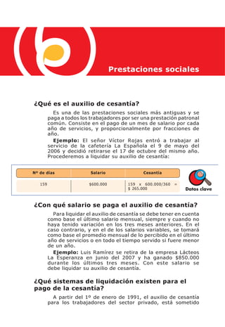 Prestaciones sociales



¿Qué es el auxilio de cesantía?
           Es una de las prestaciones sociales más antiguas y se
         paga a todos los trabajadores por ser una prestación patronal
         común. Consiste en el pago de un mes de salario por cada
         año de servicios, y proporcionalmente por fracciones de
         año.
           Ejemplo: El señor Víctor Rojas entró a trabajar al
         servicio de la cafetería La Española el 9 de mayo del
         2006 y decidió retirarse el 17 de octubre del mismo año.
         Procederemos a liquidar su auxilio de cesantía:


Nº de días                Salario               Cesantía

   159                   $600.000        159 x 600.000/360   =
                                         $ 265.000               Datos clave


¿Con qué salario se paga el auxilio de cesantía?
           Para liquidar el auxilio de cesantía se debe tener en cuenta
         como base el último salario mensual, siempre y cuando no
         haya tenido variación en los tres meses anteriores. En el
         caso contrario, y en el de los salarios variables, se tomará
         como base el promedio mensual de lo percibido en el último
         año de servicios o en todo el tiempo servido si fuere menor
         de un año.
           Ejemplo: Luis Ramírez se retira de la empresa Lácteos
         La Esperanza en junio del 2007 y ha ganado $850.000
         durante los últimos tres meses. Con este salario se
         debe liquidar su auxilio de cesantía.

¿Qué sistemas de liquidación existen para el
pago de la cesantía?
           A partir del 1º de enero de 1991, el auxilio de cesantía
         para los trabajadores del sector privado, está sometido
 