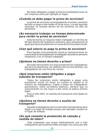 Bogotá Emprende


     No están obligados a pagar prima los empleadores que no
   son empresa como por ejemplo el hogar.

¿Cuándo se debe pagar la prima de servicios?
     La prima de servicios correspondiente al primer semestre
   del año se paga a más tardar el 30 de junio, y la del segundo
   semestre se cancela dentro de los primeros 20 días de
   diciembre.

¿Es necesario trabajar un tiempo determinado
para recibir la prima de servicios?
     Anteriormente se requería haber trabajado un mínimo de
   90 días dentro del respectivo semestre, pero actualmente al
   igual que otras prestaciones se causa de forma proporcional.

¿Con qué salario se paga la prima de servicios?
     Para liquidar esta prestación social es necesario tener en
   cuenta todo lo devengado por el trabajador durante el semestre
   respectivo o en el tiempo trabajado.

¿Quiénes no tienen derecho a prima?
     No están favorecidos con esta prestación los trabajadores
   del servicio doméstico, los chóferes del servicio familiar, los
   trabajadores de una finca de recreo.

¿Qué empresas están obligadas a pagar
subsidio de transporte?
     Todas las empresas están obligadas a pagar esta
   prestación social sin tener en cuenta el capital ni el
   número de trabajadores. Cobija a todos los trabajadores
   particulares, como servidores públicos, siempre que su
   remuneración no sea mayor a dos veces el salario mínimo
   legal.
     Para el año 2007, el subsidio de transporte está fijado en
   $50.800.

¿Quiénes no tienen derecho a auxilio de
transporte?
      Aquellos trabajadores que no necesiten transportarse para
   llegar a su lugar de trabajo porque, por ejemplo, residen en
   el lugar de trabajo.

¿En qué consiste la prestación de calzado y
vestido de labor?
     Todo empleador que ocupe habitualmente uno o más
   trabajadores permanentes debe entregar tres veces por año
                             33
 