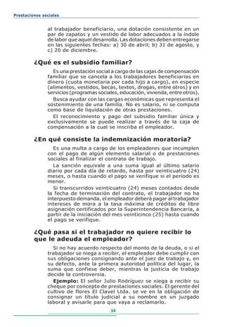 Prestaciones sociales


               al trabajador beneficiario, una dotación consistente en un
               par de zapatos y un vestido de labor adecuados a la índole
               de labor que aquel desarrolla. Las dotaciones deben entregarse
               en las siguientes fechas: a) 30 de abril; b) 31 de agosto, y
               c) 20 de diciembre.

         ¿Qué es el subsidio familiar?
                 Es una prestación social a cargo de las cajas de compensación
               familiar que se cancela a los trabajadores beneficiarios en
               dinero (cuota monetaria por cada hijo a cargo), en especie
               (alimentos, vestidos, becas, textos, drogas, entre otros) y en
               servicios (programas sociales, educación, vivienda, entre otros).
                 Busca ayudar con las cargas económicas que representa el
               sostenimiento de una familia. No es salario, ni se computa
               como base de liquidación de otras prestaciones.
                 El reconocimiento y pago del subsidio familiar única y
               exclusivamente se puede realizar a través de la caja de
               compensación a la cual se inscriba el empleador.

         ¿En qué consiste la indemnización moratoria?
                  Es una multa a cargo de los empleadores que incumplen
               con el pago de algún elemento salarial o de prestaciones
               sociales al finalizar el contrato de trabajo.
                  La sanción equivale a una suma igual al último salario
               diario por cada día de retardo, hasta por veinticuatro (24)
               meses, o hasta cuando el pago se verifique si el período es
               menor.
                  Si transcurridos veinticuatro (24) meses contados desde
               la fecha de terminación del contrato, el trabajador no ha
               interpuesto demanda, el empleador deberá pagar al trabajador
               intereses de mora a la tasa máxima de créditos de libre
               asignación certificados por la Superintendencia Bancaria, a
               partir de la iniciación del mes veinticinco (25) hasta cuando
               el pago se verifique.

         ¿Qué pasa si el trabajador no quiere recibir lo
         que le adeuda el empleador?
                 Si no hay acuerdo respecto del monto de la deuda, o si el
               trabajador se niega a recibir, el empleador debe cumplir con
               sus obligaciones consignando ante el juez de trabajo y, en
               su defecto, ante la primera autoridad política del lugar, la
               suma que confiese deber, mientras la justicia de trabajo
               decide la controversia.
                 Ejemplo: El señor Julio Rodríguez se niega a recibir su
               cheque por concepto de prestaciones sociales. El gerente del
               cultivo de flores El Clavel Ltda. se ve en la obligación de
               consignar un título judicial a su nombre en un juzgado
               laboral y avisarle para que vaya a reclamarlo.
                                          34
 