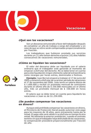 Vacaciones



¿Qué son las vacaciones?
     Son un descanso remunerado a favor del trabajador después
   de completar un año de trabajo a cargo del empleador y en
   caso de que se retire serán compensadas proporcionalmente
   por fracción.
     Los trabajadores que hubieren prestado sus servicios
   durante un (1) año tienen derecho a quince (15) días hábiles
   consecutivos de vacaciones remuneradas.

¿Cómo se liquidan las vacaciones?
     El valor del descanso debe ser liquidado con el salario
   ordinario que el trabajador esté ganando al momento de
   empezar a disfrutar del derecho. No se debe tener en cuenta
   para esta liquidación ningún elemento salarial extraordinario
   como recargos por horas extras, dominicales o festivos.
      Ejemplo: Juan Bernal empezó a trabajar el 17 de junio del
   2005 y comenzó a disfrutar de su primer período de vacaciones
   el 1º de noviembre del 2006. Juan tenía un salario básico de
   $ 1.000.000 y recibió un promedio mensual de comisiones
   durante el último año de $ 250.000 mensuales en el último
   año, más un promedio mensual de $ 150.000 en horas
   extras.
     El salario que se debe tener en cuenta para liquidarle las
   vacaciones a Juan es de $1.250.000.

¿Se pueden compensar las vacaciones
en dinero?
      Aunque está prohibido compensar las vacaciones en dinero,
   el Ministerio de Protección Social puede autorizar este pago
   para los mayores de 18 años, pero únicamente hasta por la
   mitad. El pago sólo será válido si se disfruta en tiempo la otra
   mitad. No obstante la anterior prohibición, cuando el contrato
   termine sin que el trabajador haya disfrutado de las vacaciones,
   la compensación procederá proporcionalmente por fracción
   de año.
 