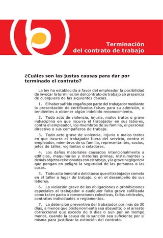 Terminación
                         del contrato de trabajo



¿Cuáles son las justas causas para dar por
terminado el contrato?

     La ley ha establecido a favor del empleador la posibilidad
   de invocar la terminación del contrato de trabajo en presencia
   de cualquiera de las siguientes causas.
     1. El haber sufrido engaño por parte del trabajador mediante
   la presentación de certificados falsos para su admisión, o
   tendientes a obtener algún indebido reconocimiento.
     2. Todo acto de violencia, injuria, malos tratos o grave
   indisciplina en que incurra el trabajador en sus labores,
   contra el empleador, los miembros de su familia, el personal
   directivo o sus compañeros de trabajo.
     3. Todo acto grave de violencia, injuria o malos tratos
   en que incurra el trabajador fuera del servicio, contra el
   empleador, miembros de su familia, representantes, socios,
   jefes de taller, vigilantes o celadores.
     4. Los daños materiales causados intencionalmente a
   edificios, maquinarias y materias primas, instrumentos y
   demás objetos relacionados con el trabajo, y la grave negligencia
   que pongan en peligro la seguridad de las personas o las
   cosas.
     5. Todo acto inmoral o delictuoso que el trabajador cometa
   en el taller o lugar de trabajo, o en el desempeño de sus
   labores.
     6. La violación grave de las obligaciones o prohibiciones
   especiales al trabajador o cualquier falta grave calificada
   como tal en pacto o convenciones colectivas, fallos arbitrales,
   contratos individuales o reglamentos.
     7. La detención preventiva del trabajador por más de 30
   días, a menos que posteriormente sea absuelto; o el arresto
   correccional que exceda de 8 días o aun por un tiempo
   menor, cuando la causa de la sanción sea suficiente por sí
   misma para justificar la extinción del contrato.
 