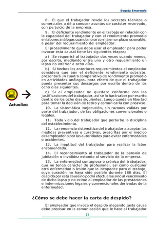 Bogotá Emprende


      8. El que el trabajador revele los secretos técnicos o
   comerciales o dé a conocer asuntos de carácter reservado,
   con perjuicio de la empresa.
      9. El deficiente rendimiento en el trabajo en relación con
   la capacidad del trabajador y con el rendimiento promedio
   en labores análogas cuando no se corrija en un plazo razonable,
   a pesar del requerimiento del empleador.
      El procedimiento que debe usar el empleador para poder
   invocar esta causal tiene las siguientes etapas:
      a) Se requerirá al trabajador dos veces cuando menos,
   por escrito, mediando entre uno y otro requerimiento un
   lapso no inferior a ocho días.
      b) Si hechos los anteriores requerimientos el empleador
   considera que aún el deficiente rendimiento subsiste,
   presentará un cuadro comparativo de rendimiento promedio
   en actividades análogas, para efecto de que el trabajador
   pueda presentar sus descargos por escrito dentro de los
   ocho días siguientes.
      c) Si el empleador no quedare conforme con las
   justificaciones del trabajador, así se lo hará saber por escrito
   dentro de los ocho días siguientes. Luego queda en libertad
   para tomar la decisión de retiro y comunicarla con preaviso.
      10. La sistemática inejecución, sin razones válidas por
   parte del trabajador, de las obligaciones convencionales o
   legales.
      11. Todo vicio del trabajador que perturbe la disciplina
   del establecimiento.
      12. La renuencia sistemática del trabajador a aceptar las
   medidas preventivas o curativas, prescritas por el médico
   del empleador o por las autoridades para evitar enfermedades
   o accidentes.
      13. La ineptitud del trabajador para realizar la labor
   encomendada.
      14. El reconocimiento al trabajador de la pensión de
   jubilación o invalidez estando al servicio de la empresa.
      15. La enfermedad contagiosa o crónica del trabajador,
   que no tenga carácter de profesional, así como cualquier
   otra enfermedad o lesión que lo incapacite para el trabajo,
   cuya curación no haya sido posible durante 180 días. El
   despido por esta causa no podrá efectuarse sino al vencimiento
   de dicho lapso y no exime al empleador de las prestaciones
   e indemnizaciones legales y convencionales derivadas de la
   enfermedad.


¿Cómo se debe hacer la carta de despido?
     El empleador que invoca el despido alegando justa causa
   debe precisar en la comunicación que le hace al trabajador
                             37
 