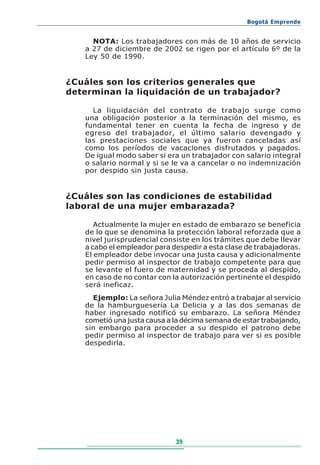 Bogotá Emprende


     NOTA: Los trabajadores con más de 10 años de servicio
   a 27 de diciembre de 2002 se rigen por el artículo 6º de la
   Ley 50 de 1990.


¿Cuáles son los criterios generales que
determinan la liquidación de un trabajador?

     La liquidación del contrato de trabajo surge como
   una obligación posterior a la terminación del mismo, es
   fundamental tener en cuenta la fecha de ingreso y de
   egreso del trabajador, el último salario devengado y
   las prestaciones sociales que ya fueron canceladas así
   como los períodos de vacaciones disfrutados y pagados.
   De igual modo saber si era un trabajador con salario integral
   o salario normal y si se le va a cancelar o no indemnización
   por despido sin justa causa.


¿Cuáles son las condiciones de estabilidad
laboral de una mujer embarazada?

      Actualmente la mujer en estado de embarazo se beneficia
   de lo que se denomina la protección laboral reforzada que a
   nivel jurisprudencial consiste en los trámites que debe llevar
   a cabo el empleador para despedir a esta clase de trabajadoras.
   El empleador debe invocar una justa causa y adicionalmente
   pedir permiso al inspector de trabajo competente para que
   se levante el fuero de maternidad y se proceda al despido,
   en caso de no contar con la autorización pertinente el despido
   será ineficaz.
     Ejemplo: La señora Julia Méndez entró a trabajar al servicio
   de la hamburguesería La Delicia y a las dos semanas de
   haber ingresado notificó su embarazo. La señora Méndez
   cometió una justa causa a la décima semana de estar trabajando,
   sin embargo para proceder a su despido el patrono debe
   pedir permiso al inspector de trabajo para ver si es posible
   despedirla.




                             39
 