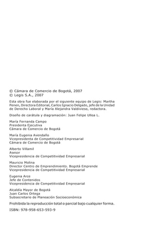 © Cámara de Comercio de Bogotá, 2007
© Legis S.A., 2007
Esta obra fue elaborada por el siguiente equipo de Legis: Martha
Penen, Directora Editorial, Carlos Ignacio Delgado, jefe de la Unidad
de Derecho Laboral y María Alejandra Valdivieso, redactora.

Diseño de carátula y diagramación: Juan Felipe Ulloa L.

María Fernanda Campo
Presidenta Ejecutiva
Cámara de Comercio de Bogotá

María Eugenia Avendaño
Vicepresidenta de Competitividad Empresarial
Cámara de Comercio de Bogotá

Alberto Villamil
Asesor
Vicepresidencia de Competitividad Empresarial

Mauricio Molina
Director Centro de Emprendimiento. Bogotá Emprende
Vicepresidencia de Competitividad Empresarial

Eugenia Arce
Jefe de Contenidos
Vicepresidencia de Competitividad Empresarial

Alcaldía Mayor de Bogotá
Juan Carlos Ortega
Subsecretario de Planeación Socioeconómica

Prohibida la reproducción total o parcial bajo cualquier forma.
ISBN: 978-958-653-593-9
 