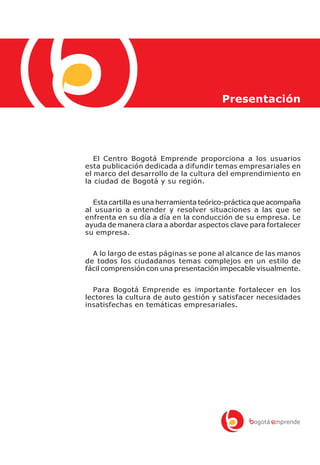 Presentación




   El Centro Bogotá Emprende proporciona a los usuarios
esta publicación dedicada a difundir temas empresariales en
el marco del desarrollo de la cultura del emprendimiento en
la ciudad de Bogotá y su región.


  Esta cartilla es una herramienta teórico-práctica que acompaña
al usuario a entender y resolver situaciones a las que se
enfrenta en su día a día en la conducción de su empresa. Le
ayuda de manera clara a abordar aspectos clave para fortalecer
su empresa.


  A lo largo de estas páginas se pone al alcance de las manos
de todos los ciudadanos temas complejos en un estilo de
fácil comprensión con una presentación impecable visualmente.


  Para Bogotá Emprende es importante fortalecer en los
lectores la cultura de auto gestión y satisfacer necesidades
insatisfechas en temáticas empresariales.
 