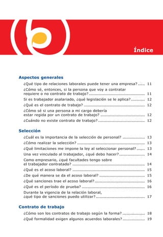 Índice




Aspectos generales
  ¿Qué tipo de relaciones laborales puede tener una empresa? ...... 11
  ¿Cómo sé, entonces, si la persona que voy a contratar
  requiere o no contrato de trabajo? ................................................ 11
  Si es trabajador asalariado, ¿qué legislación se le aplica? ............ 12
  ¿Qué es el contrato de trabajo? .................................................... 12
  ¿Cómo sé si una persona a mi cargo debería
  estar regida por un contrato de trabajo? ...................................... 12
  ¿Cuándo no existe contrato de trabajo? ........................................ 12

Selección
  ¿Cuál es la importancia de la selección de personal? ................... 13
  ¿Cómo realizar la selección? .......................................................... 13
  ¿Qué limitaciones me impone la ley al seleccionar personal? ....... 13
  Una vez vinculado al trabajador, ¿qué debo hacer? ...................... 14
  Como empresario, ¿qué facultades tengo sobre
  el trabajador contratado? .............................................................. 14
  ¿Qué es el acoso laboral? .............................................................. 15
  ¿De qué manera se da el acoso laboral? ....................................... 15
  ¿Qué sanciones trae el acoso laboral? ........................................... 16
  ¿Qué es el período de prueba? ...................................................... 16
  Durante la vigencia de la relación laboral,
  ¿qué tipo de sanciones puedo utilizar? .......................................... 17

Contrato de trabajo
  ¿Cómo son los contratos de trabajo según la forma? ................... 18
  ¿Qué formalidad exigen algunos acuerdos laborales? ................... 19
 