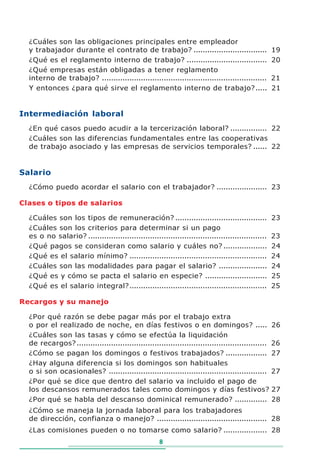 ¿Cuáles son las obligaciones principales entre empleador
  y trabajador durante el contrato de trabajo? ................................                      19
  ¿Qué es el reglamento interno de trabajo? ...................................                      20
  ¿Qué empresas están obligadas a tener reglamento
  interno de trabajo? ........................................................................       21
  Y entonces ¿para qué sirve el reglamento interno de trabajo? .....                                 21


Intermediación laboral
  ¿En qué casos puedo acudir a la tercerización laboral? ................ 22
  ¿Cuáles son las diferencias fundamentales entre las cooperativas
  de trabajo asociado y las empresas de servicios temporales? ...... 22


Salario
  ¿Cómo puedo acordar el salario con el trabajador? ...................... 23

Clases o tipos de salarios

  ¿Cuáles son los tipos de remuneración? ........................................                    23
  ¿Cuáles son los criterios para determinar si un pago
  es o no salario? ..............................................................................    23
  ¿Qué pagos se consideran como salario y cuáles no? ...................                             24
  ¿Qué es el salario mínimo? ............................................................            24
  ¿Cuáles son las modalidades para pagar el salario? .....................                           24
  ¿Qué es y cómo se pacta el salario en especie? ...........................                         25
  ¿Qué es el salario integral? ............................................................          25

Recargos y su manejo

  ¿Por qué razón se debe pagar más por el trabajo extra
  o por el realizado de noche, en días festivos o en domingos? .....                                 26
  ¿Cuáles son las tasas y cómo se efectúa la liquidación
  de recargos? ...................................................................................   26
  ¿Cómo se pagan los domingos o festivos trabajados? ..................                              27
  ¿Hay alguna diferencia si los domingos son habituales
  o si son ocasionales? .....................................................................        27
  ¿Por qué se dice que dentro del salario va incluido el pago de
  los descansos remunerados tales como domingos y días festivos?                                     27
  ¿Por qué se habla del descanso dominical remunerado? ..............                                28
  ¿Cómo se maneja la jornada laboral para los trabajadores
  de dirección, confianza o manejo? ................................................ 28
  ¿Las comisiones pueden o no tomarse como salario? ................... 28
                                                      8
 