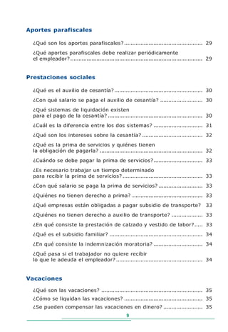 Aportes parafiscales

  ¿Qué son los aportes parafiscales? ................................................ 29
  ¿Qué aportes parafiscales debe realizar periódicamente
  el empleador? ................................................................................. 29


Prestaciones sociales

  ¿Qué es el auxilio de cesantía? ...................................................... 30
  ¿Con qué salario se paga el auxilio de cesantía? .......................... 30
  ¿Qué sistemas de liquidación existen
  para el pago de la cesantía? .......................................................... 30
  ¿Cuál es la diferencia entre los dos sistemas? .............................. 31
  ¿Qué son los intereses sobre la cesantía? ..................................... 32
  ¿Qué es la prima de servicios y quiénes tienen
  la obligación de pagarla? ............................................................... 32
  ¿Cuándo se debe pagar la prima de servicios? .............................. 33

  ¿Es necesario trabajar un tiempo determinado
  para recibir la prima de servicios? ................................................. 33
  ¿Con qué salario se paga la prima de servicios? ........................... 33
  ¿Quiénes no tienen derecho a prima? ........................................... 33
  ¿Qué empresas están obligadas a pagar subsidio de transporte?                                 33
  ¿Quiénes no tienen derecho a auxilio de transporte? ................... 33
  ¿En qué consiste la prestación de calzado y vestido de labor? ..... 33
  ¿Qué es el subsidio familiar? ......................................................... 34
  ¿En qué consiste la indemnización moratoria? .............................. 34
  ¿Qué pasa si el trabajador no quiere recibir
  lo que le adeuda el empleador? ..................................................... 34


Vacaciones

  ¿Qué son las vacaciones? .............................................................. 35
  ¿Cómo se liquidan las vacaciones? ................................................ 35
  ¿Se pueden compensar las vacaciones en dinero? ........................ 35
                                                     9
 