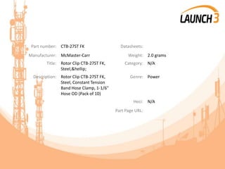 Part number: CTB-27ST FK Datasheets:
Manufacturer: McMaster-Carr Weight: 2.0 grams
Title: Rotor Clip CTB-27ST FK,
Steel,&hellip;
Category: N/A
Description: Rotor Clip CTB-27ST FK,
Steel, Constant Tension
Band Hose Clamp, 1-1/6"
Hose OD (Pack of 10)
Genre: Power
Heci: N/A
Part Page URL:
 