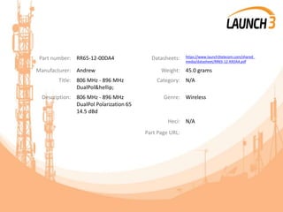 Part number: RR65-12-00DA4 Datasheets: https://www.launch3telecom.com/shared_
media/datasheet/RR65-12-XXDA4.pdf
Manufacturer: Andrew Weight: 45.0 grams
Title: 806 MHz - 896 MHz
DualPol&hellip;
Category: N/A
Description: 806 MHz - 896 MHz
DualPol Polarization 65
14.5 dBd
Genre: Wireless
Heci: N/A
Part Page URL:
 