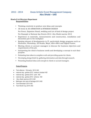 2012 – 2014 Zoom Artistic Event Management Company
Abu Dhabi – UAE
Head of Art Directors Department
Responsibilities
• Thinking creatively to produce new ideas and concepts
• 3D Artist & 3D ANIMATION & INTERIOR DESIGN
For Event, Expiation Stand, wedding and Lot of kind of design project
For Example is National day Events 2012- Abu Dhabi warrior 2012
• Experience in materials, measurements and construction, installation and
decoration jaw in the workplace
• Keeping abreast of developments in IT, particularly design programs such as
Illustrator, Photoshop, 3D Studio, Maya, After-effect and Digital Fusion.
• Meeting clients or account managers to discuss the business objectives and
requirements of the job.
• Interpreting the client's business needs and developing a concept to suit their
purpose.
• Estimating time taken to complete work and providing quotes for clients.
• Developing design briefs by gathering information and data through research.
• Presenting finalized ideas and concepts to clients or account managers.
Noted Projects.
 Tent alfanos / Eid party 2012 /AD
 national day garbea 2012 stadium football /AD
 national day garbea 2012 park /AD
 national day garbea 2012 almena /AD
 Abu dhabi warriors 2013 /AD
 Mahrajan shk zied al Heritage 2013 /AD
 Tent Ramadan 2014 /AD
 Tent World Cup 2014 /AD
 