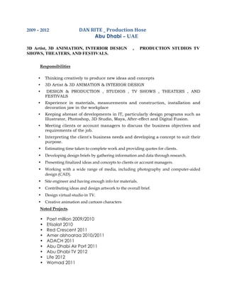 2009 – 2012 DAN RITE _ Production Hose
Abu Dhabi – UAE
3D Artist, 3D ANIMATION, INTERIOR DESIGN , PRODUCTION STUDIOS TV
SHOWS, THEATERS, AND FESTIVALS.
Responsibilities
• Thinking creatively to produce new ideas and concepts
• 3D Artist & 3D ANIMATION & INTERIOR DESIGN
• DESIGN & PRODUCTION , STUDIOS , TV SHOWS , THEATERS , AND
FESTIVALS
• Experience in materials, measurements and construction, installation and
decoration jaw in the workplace
• Keeping abreast of developments in IT, particularly design programs such as
Illustrator, Photoshop, 3D Studio, Maya, After-effect and Digital Fusion.
• Meeting clients or account managers to discuss the business objectives and
requirements of the job.
• Interpreting the client's business needs and developing a concept to suit their
purpose.
• Estimating time taken to complete work and providing quotes for clients.
• Developing design briefs by gathering information and data through research.
• Presenting finalized ideas and concepts to clients or account managers.
• Working with a wide range of media, including photography and computer-aided
design (CAD).
• Site engineer and having enough info for materials.
• Contributing ideas and design artwork to the overall brief.
• Design virtual studio in TV.
• Creative animation and cartoon characters
Noted Projects.
• Poet million 2009/2010
• Etisalat 2010
• Red Crescent 2011
• Amer alshoaraa 2010/2011
• ADACH 2011
• Abu Dhabi Air Port 2011
• Abu Dhabi TV 2012
• Life 2012
• Womad 2011
 