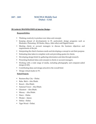 2007 - 2009 MACINA Middle East
Dubai – UAE
3D Artist & 3DANIMATION & Interior Design .:
Responsibilities
• Thinking creatively to produce new ideas and concepts
• Keeping abreast of developments in IT, particularly design programs such as
Illustrator, Photoshop, 3D Studio, Maya, After-effect and Digital Fusion.
• Meeting clients or account managers to discuss the business objectives and
requirements of the job.
• Interpreting the client's business needs and developing a concept to suit their purpose.
• Estimating time taken to complete work and providing quotes for clients.
• Developing design briefs by gathering information and data through research.
• Presenting finalized ideas and concepts to clients or account managers.
• Working with a wide range of media, including photography and computer-aided
design (CAD).
• Contributing ideas and design artwork to the overall brief.
• Design virtual studio in TV.
Noted Projects.
• Business Buy City – Dubai.
• Raha Bitch – Abu Dhabi.
• Resort – Abu Dhabi.
• National Tower – Abu Dhabi.
• Ghantoot - Abu Dhabi.
• Marasy - Abu Dhabi.
• Dseco - Dubai.
• Murjan – Ajman.
• Define – Dubai.
• Tiger Wood – Dubai.
 