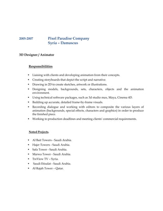 2005-2007 Pixel Paradise Company
Syria – Damascus
3D Designer / Animator
Responsibilities
• Liaising with clients and developing animation from their concepts.
• Creating storyboards that depict the script and narrative.
• Drawing in 2D to create sketches, artwork or illustrations.
• Designing models, backgrounds, sets, characters, objects and the animation
environment.
• Using technical software packages, such as 3d studio max, Maya, Cinema 4D.
• Building up accurate, detailed frame-by-frame visuals.
• Recording dialogue and working with editors to composite the various layers of
animation (backgrounds, special effects, characters and graphics) in order to produce
the finished piece.
• Working to production deadlines and meeting clients' commercial requirements.
Noted Projects.
• Al Bait Towers - Saudi Arabia.
• Hajer Towers - Saudi Arabia.
• Safa Tower - Saudi Arabia.
• Marwa Tower - Saudi Arabia.
• TreView TV – Syria.
• Saudi Etisalat - Saudi Arabia.
• Al Rajah Tower – Qatar.
 