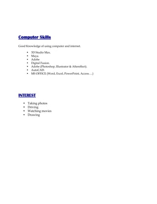 Computer Skills
Good Knowledge of using computer and internet.
• 3D Studio Max.
• Maya.
• Adobe
• Digital Fusion.
• Adobe (Photoshop, Illustrator & Aftereffect).
• AutoCAD.
• MS OFFICE (Word, Excel, PowerPoint, Access….)
INTEREST
• Taking photos
• Driving
• Watching movies
• Drawing
 