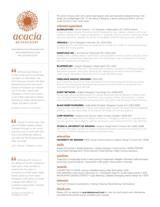 Acacia is world class. She
was incredibly reliable, always
followed through on her word,
and was a joy to work with. Not
only is she extremely skilled at
her craft, but her professionalism
blew me away.”
JEFF RIDDLE, FORMER CLIENT
Whoever said beauty is
on the inside lied to us all! Have
you seen our site lately? Yea,
that’s because Acacia’s the best.
Despite having the mammoth
project of bringing our website
out of the 90s, Acacia also
manages to find time to teach
us all a little more about design
and how to make everything we
create, the best it can be.”
GLOBALGIVING COLLEAGUE
My name is Acacia, and I am a senior level graphic and user epxerience designer living in the
lovely city of Washington DC. To me, being a designer is about solving problems, and my
creativity lies in how I solve them.
relevant experience
GLOBALGIVING • Senior Graphic + UX Designer • Washington DC • 2014–Present
Single-handedly refreshed the entire brand, including the logo, website, collateral, and visual
presence. Worked with a team of developers to iteratively improve our site’s interaction design
and user experience. Brought the stories of the global nonprofits we serve to the surface.
10PEARLS • UI/UX Designer • Herndon VA • 2013–2014
Crafted beautiful and functional user experiences for web and mobile, as well as built designs
for apps and mobile games.
MARSTUDIO INC. • Art Director • Rockville MD • 2012–2013
Worked with a diverse range of clients from sole proprietors to fortune 500 companies, which
expanded my experience in branding, print, and web design. I was instrumental in company
decision making and art direction.
BLUEMERCURY • Graphic Designer • Washington DC • 2012
In collaboration with the CEO, I developed the company’s branding, marketing strategy,
and online presence, along with designing all collateral for 40 retail stores and created
weekly email newsletters which were sent to over 200,000 people.
FREELANCE GRAPHIC DESIGNER • 2010–2012
Built a business doing what I love, and spent this time developing and honing my design
process. My international client base was diverse and nearly 100% of my business was
cultivated through client referrals.
EVENT NETWORK • Graphic Designer • San Diego CA • 2008–2010
EN provides brand and retail support for cultural attractions such as Newseum, Shedd Aquar-
ium, the Royal Ontario Museum, the Phoenix Zoo, and Harry Potter:The Exhibition. I created
everything from apparel to food packaging, which was sold in over 60 stores in North America.
BLACK SHEEP FILMWORKS • Video Editor & Graphic Designer • Tucson AZ • 2004–2008
I was an editor with BSFW for 5 years, and created highly stylized, full-length films for weddings
& events. I was also responsible for all motion title design and printed graphics.
CAMP MANITOU • Creative Arts Activity Head • Ontario Canada • 2006–2011
While I was the head of the Art Program at Manitou, I managed a staff of 3 or 4 people every
summer, and was responsible for teaching art projects and creating events for over 400 kids.
STUDIO A, UNIVERSITY OF ARIZONA • Graphic Design Intern • Tucson AZ • 2007–2008
With this internship, I worked on several professional projects, including the branding for the
University’s OB/GYN department, which is still used today.
education
UNIVERSITY OF ARIZONA • BFA Visual Communications, Graphic Design • Tucson AZ • 2008
skills
Adobe Photoshop • Adobe Illustrator • Adobe InDesign • Final Cut Pro • Adobe Premiere
Social Media Management • Photo Editing • Video Editing • Video Camera Operation
qualities
Analytical • Conceptually-driven • Hard-working • Organized • Reliable • Versatile • Self-motivated
Nurturing • Communicative • Transparent • Self-aware • Resourceful • Thorough
awards
“COMMITTED TO WOW” Award • GlobalGiving.org • Peer Nominated • 2015
AVA AWARDS • Gold Award, Marstudio, Inc. • Facebook Page for social media content • 2013
RESTAURANT DESIGN CONTEST • Logo, Branding, Collateral, Packaging, Interior Design etc • 2007
interests
Nutrition • Fitness • Sustainability • Hiking • Sewing • Bookmaking • Horticulture
thank you
Please visit my website at acaciabetancourt.com to view my most recent work. References
and additional portfolio pieces available upon request.
Working with Acacia on
the design of my film company’s
logo was a truly wonderful
experience. Her talent is
immense, but what really makes
Acacia stand out from other
designers is her ability to create
a design that reflects my
company’s personality, instantly
and beautifully.”
KAREN SHOPSOWITZ,
FORMER CLIENT
acaciabetancourt@gmail.com
acaciabetancourt.com
PH 202.643.0041
 