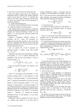 JOURNAL OF SOFTWARE, VOL. 6, NO. 3, MARCH 2011                                                                                              417




B. Distribution based Global Term Weight Algorithm                       Uniform Distribution, which is consistent with the
  From the analysis result above, the formula of                         correlation of term distribution and weights. However,
                                                                         the χ value for each word is quite different from each
                                                                               2
Distribution based of Global Term Weight Algorithm
consists of two parts, U ' and S ' . U ' represents the                  other. Therefore, the formula of Uniform Distribution
extent of the term’s uniform distribution and the other                  Extent should be modified as the following:
S ' shows the extension that the term distributes in                                                    m'
                                                                                                               (vi '− n ' ri ') 2
documents collection.                                                                      U ' = 1+ ∑                                      (9)
  4) Uniform Distribution Extent                                                                        i =1        n ' ri '
  To measure Uniform Distribution Extent, we leverage                      5) Spread Extension
χ   2
     experiment method in K. Pearson theory.                               To measure the spread extension of word number j
   After preface process, each document in documents                     mentioned above, the following formula for spread
collection should be transformed into words sequence. To                 extension is put forward:
calculate the Uniform Distribution Extent of word                                                                       p'
                                                                                               S ' = log 2 (1 +            )                (10)
number j ' in the documents collection, perform the                                                                     P'
following method.                                                          where P ' is the number of the total documents in the
   Suppose a documents collection contains m '                           document and p ' is the number of the documents that
documents and Cm ' words. The documents are                              contains word number j ' .
numbered from the first document to the end and the                        6) Distribution based Global Term Weight Algorithm
words are numbered from the first word in the first                         In order to combine the formulas above and make the
document (document No.1) to the last word in the last                    calculate term weight adhere to the figure showed in 3.1,
document (document No. m ' ).                                            many experiments are performed and the final term
  Also, let interval (Ci −1 '+ 1, Ci ') represents the                   weight formula is found:
document number i contains words from number                                             Wd − g = log 2 (1 + U '× S ') ,     (11)
Ci −1 '+ 1 to Ci ' .                                                       that is,
                                                                                                m'
                                                                                                       (vi '− n ' ri ') 2               p'
  Apparently, any word in the word sequence, including                   Wd − g = log 2 (1 + (1 + ∑                       ) ⋅ log 2 (1 + )) (12)
word number j ' , if it is Uniform Distribution, the                                            i =1        n ' ri '                    P'
probability of the fact that word number j ' exists in
                                                                                       V. EXPERIMENTS AND RESULTS
document number i ' is:
                     Ci '− Ci −1 '                                          To check the efficiency of the weight algorithms, an
            ri ' =                 ( i = 1, 2,..., m ' ).        (7)     information retrieval system and a text classifier are
                        Cm '                                             developed based on LSA(Latent Semantic Analysis)
  From the Pearson Chi-square Test Statistic, now                        model. The following tests are performed respectively to
consider                                                                 evaluate the efficiency of the weight algorithms in both
                          m'
                                (vi '− n ' ri ') 2                       Natural Language Processing application scenarios.
              χ2j = ∑                              ,             (8)     A. IR System Experiments
                         i =1        n ' ri '
                                                                            To compare the weight algorithms, an information
    where n ' is the frequency of word number               j ' in the   retrieval system is developed based on LSA(Latent
document collection and vi ' is the frequency of word                    Semantic Analysis) model and its precision and recall
                                                                         results are utilized for evaluation.
number j ' in document number i ' . It can be shown that,
                                                                            The corpus, collected from portal sites by the VIPS
since ri ' represent the probability of the fact that word               module in the IR system automatically, consist of 10
                                                                         categories, including economy, sports, politics, military,
number  j ' exists in document number i ' , n ' ri ' is the              arts, agriculture, industry, life, traffic, culture and more
frequency of word number j ' in document number i ' if                   than 1.5 million documents.
it is Uniform Distribution. Therefore, the numerator is the                 For the LSA module of the IR system, the term-
difference between the actual frequency and the Uniform                  document matrix is constructed by several weight
Distribution frequency of word number j ' in document                    algorithms, such as TF, Wd −l , IDF, Wd − g , TF-IDF and

number i ' . Therefore,            χ2j     indicates the Uniform         Wd −l ⋅Wd − g .
Distribution Extent of word number j ' in the whole                         The precision and recall results of the IR system by
                                                                         using TF and Distribution based Local Term Weight
document collection.
                                                                         Algorithm are shown in the following table.
  Furthermore, from the equation (8), lower value of
χ2j     indicates word number             j ' to be more close to


© 2011 ACADEMY PUBLISHER
 