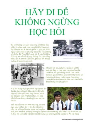 HÃY ĐI ĐỂ 
KHÔNG NGỪNG 
HỌC HỎI 
Ba tôi thường kể: ngày xưa đi lại khó khăn lắm; 
phần vì nghèo quá, cơm còn phải độn khoai mì, 
lấy đâu tiền mà đi đây đó; phần vì giặc giã, đi lại 
nguy hiểm; phần vì phương tiện đi lại cũng không 
có nhiều. Từ Phan Thiết, quê tôi, đi vào Sài Gòn, 
200 cây số, mất hết 1 ngày đường. Xe chạy bằng 
than, qua 5, 6 trạm kiểm soát, phải dỡ hết đồ đạc 
xuống để kiểm tra an ninh. 
Khi dần lớn lên, nghe ba và các cô kể khổ 
hoài, tôi đâm ra cười giễu câu chuyện đi lại 
khó khăn, rồi quên béng nó đi. Thời chiến 
tranh đã qua đi từ bao giờ; mà thế hệ tôi thì lại 
chưa từng trải qua chiến tranh, chưa từng 
chứng kiến cảnh bom đạn, làm sao có thể hiểu 
được những câu chuyện đó? 
Vậy mà trong một dịp đi tình nguyện tại Sri 
Lanka, làm một anh thầy giáo trẻ 20 tuổi, 
dạy một đám nhóc của làng Katana, cách 
thị trấn gần nhất 30 phút đi bus, tôi mới 
dần hiểu ra những câu chuyện của ba, của 
các cô. 
Tiết học đầu tiên tôi bước vào lớp, các em 
ngơ ngác và bẽn lẽn vì lần đầu tiên được 
tiếp xúc với người nước ngoài, da ít ngâm 
hơn, mắt ít to hơn, nói một thứ ngôn ngữ mà các em không hiểu được. Đó là tiết học địa 
lí. Các em không hề biết đến một đất nước nào khác ngoài Sri Lanka và Ấn Độ (láng 
www.thetreeacademy.edu.vn 
 