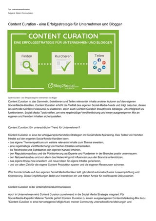 Typ: Unternehmensinformation
Kategorie: Medien | Kommunikation
Content Curation - eine Erfolgsstrategie für Unternehmen und Blogger
Content Curation - eine Erfolgsstrategie für Unternehmen und Blogger
Content Curation ist das Sammeln, Selektieren und Teilen relevanter Inhalte anderer Autoren auf den eigenen
Social-Media-Kanälen. Content Curation erhöht die Vielfalt des eigenen Social-Media-Feeds und trägt dazu bei, diesen
als wertvolle Content-Ressource zu etablieren. Doch auch Content Curation braucht eine Strategie, um erfolgreich zu
funktionieren. Social Media Tools helfen, um eine regelmäßige Veröffentlichung und einen ausgewogenen Mix an
eigenen und fremden Inhalten sicherzustellen.
Content Curation: Ein unterschätzter Trend für Unternehmen?
Content Curation ist eine der erfolgversprechendsten Strategien im Social Media Marketing. Das Teilen von fremden
Inhalte auf den eigenen Social-Media-Kanälen kann:
- das eigene Themenspektrum um weitere relevante Inhalte zum Thema erweitern,
- eine regelmäßige Veröffentlichung von frischen Inhalten sicherstellen,
- die Reichweite und Sichtbarkeit der eigenen Kanäle erhöhen,
- den Reputationsaufbau und die Positionierung als Experte und Vordenker in der Branche positiv untermauern.
- den Netzwerkausbau und vor allem das Networking mit Influencern aus der Branche unterstützen,
- das eigene Know-how erweitern und neue Ideen für eigene Inhalte generieren,
- und vor allem Zeit für die eigene Content Produktion sparen und die eigenen Ressourcen schonen.
Wer fremde Inhalte auf den eigenen Social Media Kanälen teilt, gibt damit automatisch eine Leseempfehlung und
Orientierung. Diese Empfehlungen laden zur Interaktion ein und bieten Anreiz für interessante Diskussionen.
Content Curation in der Unternehmenskommunikation
Auch in Unternehmen wird Content Curation zunehmend in die Social Media Strategie integriert. Für
Social-Media-Expertin Melanie Tamble gehört Content Curation zu einem ausgewogenen Content-Marketing-Mix dazu:
"Content Curation ist eine hervorragende Möglichkeit, meiner Community unterschiedliche Meinungen und
 