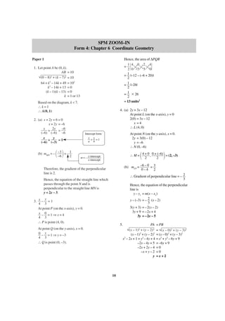 SPM ZOOM–IN
Form 4: Chapter 6 Coordinate Geometry
Hence, the area of ∆PQR
1 4 0 2 4
=
2 0 –3 5 0
1 |–12 – (–6 + 20)|
=
2
= 1 |–26|
2
= 1 ϫ 26
2
= 13 units2

Paper 1
1. Let point A be (0, k).
AB = 10
2 + (k – 7)2 = 10
(0 – 8)
64 + k2 – 14k + 49 = 102
k2 – 14k + 13 = 0
(k – 1)(k – 13) = 0
k = 1 or 13
Based on the diagram, k < 7.
∴k=1
∴ A(0, 1)

4. (a) 2y = 3x – 12
At point L (on the x-axis), y = 0
2(0) = 3x – 12
x =4
∴ L (4, 0)

2. (a) x + 2y + 6 = 0
x + 2y = –6
x
2y
–6
+
=
(–6) (–6) –6
x
y
+
=1
(–6) (–3)

΂ ΃

(b) mMN = – –3 = – 1
–6
2

At point N (on the y-axis), x = 0.
2y = 3(0) – 12
y = –6
∴ N (0, –6)

Intercept form:
x y
+ =1
a b

΂

΃

∴ M = 4 + 0 , 0 + (–6) = (2, –3)
2
2

m = – y-intercept
x-intercept

(b) mLN = –6 – 0 = 3
0–4
2

Therefore, the gradient of the perpendicular
line is 2.

∴ Gradient of perpendicular line = – 2
3

Hence, the equation of the straight line which
passes through the point N and is
perpendicular to the straight line MN is
y = 2x – 3.

Hence, the equation of the perpendicular
line is
y – y1 = m(x – x1)
y – (–3) = – 2 (x – 2)
3
3(y + 3) = –2(x – 2)
3y + 9 = –2x + 4
3y = –2x – 5

y
3. x – = 1
4 3
At point P (on the x-axis), y = 0.
x – 0 =1⇒x=4
4 3
∴ P is point (4, 0).

5.

PA
(x –
+ (y – 2)2
2
(x – 1) + (y – 2)2
2
x – 2x + 1 + y2 – 4y + 4
–2x – 4y + 5
–2x + 2y – 4
–x + y – 2
y

At point Q (on the y-axis), x = 0.
0 – y = 1 ⇒ y = –3
4 3
∴ Q is point (0, –3).

1)2

10

= PB
= (x – 0)2 + (y – 3)2
= (x – 0)2 + (y – 3)2
= x2 + y2 – 6y + 9
= –6y + 9
=0
=0
=x+2

 
