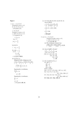 Paper 2

(c) A(–18, 0), B(2, 0), C(0, –6), D(–20, –6)
Area of ABCD
1 –18 2 0 –20 –18
=
2
0 0 –6 –6 0
1 |–12 – (120 + 108)|
=
2
= 1 ϫ 240
2
= 120 units2

1. (a) y – 3x + 6 = 0
At point B (x-axis), y = 0.
0 – 3x + 6 = 0 ⇒ x = 2
∴ B is point (2, 0).
y – 3x + 6 = 0
At point C (y-axis), x = 0.
y – 3(0) + 6 = 0 ⇒ y = –6
∴ C is point (0, –6).

2. (a) (i) y – 3x + 6 = 0
At point P (on the y-axis), x = 0.
y – 3(0) + 6 = 0 ⇒ y = –6
∴ P is point (0, –6).
(ii) The coordinates of point S are
4(0) + 3(7) , 4(–6) + 3(15) = (3, 3)
3+4
3+4

y = 3x – 6
mBC = 3
∴mAC = – 1
3

΂

Let A(k, 0).
∴ mAC = – 1
3
0 – (–6) = – 1
k–0
3
–k = 18
k = –18
∴ A is point (–18, 0).
(b) Let D (p, q).
Midpoint of BD = Midpoint of AC
2 + p , 0 + q = –18 + 0 , 0 + (–6)
2
2
2
2

΂

΃ ΂
΂ 2 + p , q ΃ = (–9, –3)
2
2

΃

(b) Area of ∆QRS = 48 units2
1 k
7 3 k = 48
2 0 15 3 0
15k + 21 – (45 + 3k) = 96
12k – 24 = 96
12k = 120
k = 10
(c) S(3, 3), Q(10, 0), T(x, y)
TS : TQ = 2 : 3
TS = 2
TQ 3
3TS = 2TQ
9(TS)2 = 4(TQ)2
9[(x – 3)2 + (y – 3)2] = 4[(x – 10)2 + (y – 0)2]
9(x2 – 6x + 9 + y2 – 6y + 9) =
4(x2 – 20x + 100 + y2)
2
2
9x – 54x + 81 + 9y – 54y + 81 =
4x2 – 80x + 400 + 4y2
2
2
5x + 26x + 5y – 54y – 238 = 0

΃

Equating the x-coordinates,
2 + p = –9
2
p = –20
Equating the y-coordinates,
q = –3
2
q = –6
∴ D is point (–20, –6).

11

 