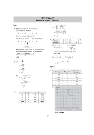 SPM ZOOM–IN
Form 4: Chapter 7 Statistics
Paper 1

␴2 =
1. After the given score are arranged in
ascending order, we have
6

6

6

k

k

=

9

Since the mode is 6, then k ≠ 9.

6

6

8

8

4.

2

Number

1

k

6

2

2

1

(a) 1 < k < 6
k = 2, 3, 4, 5

After two new scores, 7 and 10, are added to the
original scores, the mean of the eight scores
= 6 + 6 + 6 + 8 + 8 + 9 + 7 + 10
8
= 7.5

(b)

΂ ΃

10 132
318
–
10
10

Frequency

9

Median = 7

2. (a)

2

= 1.96

For 7 to be the median, k = 8, as shown below.
6

΂ ΃

∑fx 2
∑fx
–
∑f
∑f

k + 3 11
3

1

13
1

6 < k + 3 < 11
3<k<8
k = 4, 5, 6, 7

Taking into consideration both cases,
k = 4 or 5
(b) 1, 1, 4, 4, 6,

– ∑x
x =
n
189
27 =
n
189
n=
27
n =7

7, 7, 7, 11, 13
M

Q3

∴ Q3 = 7
Paper 2
1.
Mass (kg)

␴=

1.1 – 2.0
2.1 – 3.0
3.1 – 4.0
4.1 – 5.0
5.1 – 6.0

∑x 2
_
— – ( x )2
—
n

=

Frequency

5278
— — – 27 2
—
7

= 25
= 5

(a)

5
9
12
8
6

Cumulative
frequency
5
14
26
34
40

Frequency
12

3.

x
30
32
34
Sum

f
3
5
2
10

fx
90
160
68
318

fx2
2700
5120
2312
10 132

10
8
6
4
2
0

1.05

2.05

Mode = 3.5 kg
12

3.05 4.05 5.05
3.5 (Mode)

6.05
Mass (kg)

 